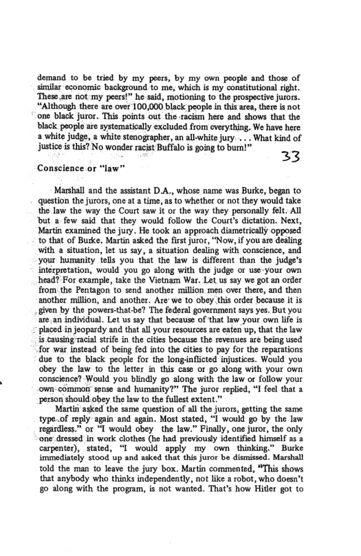 demand to be tried by my peers, by my own people and those of similar economic background to me, which is my constitutional right. These.are not my peers!” he said, motioning to the prospective jurors. ‘Although there are over 100,000 black people in this area, theréis not one black juror. This points out the racism here and shows tht the black people are systematically excluded from cverything. We have here white judge, a white stenographer, an allwhite jury .. . What kind of Justice i this? No wonder racist Buffalo s going t0 bur!” 23 Conscience or “law"” Marshall and the assistant D.A., whose name was Burke, began to question the jurors, one at a time, s to whether or not they would take the law the way the Court saw it or the way they personally felt. All ‘but a few said that they would follow the Courts dictation. Next, Martin examined the jury. He took an approach diametrically opposed to that of Butke. Martin asked the first juror, “Now, if you are dealing with a situation, let us say, a situation dealing with conscience, and your humanity tells you that the law is different than the judge’s interpretation, would you go along with the judge or use-your own head? For example, take the Vietnam War. Let us say we got an order from.the Pentagon to send another million men over there, and then another million, and another. Are’we to obey.this order because it is given by the powers-that be? The federal government says yes. But you are.an individual. Let us say that because of that law your own life is placed in jeopardy and that all your resources are eaten up, that the law s causing racial strife in the cities because the revenues are being used for war instead of being fed into the cities to pay for the reparations due o the black peopl for the longinflicted injustices. Would you obey the law 10 the letter in this case or go along with your own conscience? Would you blindly go along with the law or follow your own-common sense and humanity?” The juror replied, “I feel that a person should obey the law to the fullest extent.” Martin asked the same question of all the jurors, geting the same. type.of reply. again and again. Most stated, “I would go by the law regardless.” or “T would obey ~the law.” Finally, one juror, the only one dressed in work clothes (he had previously identificd himself as a carpenter), stated, “I would apply my own thinking” Burke immediately stood up and asked that this juror be dismissed. Marshall t0ld the man 1o leave the jury box. Martin commented, “This shows that anybody who thinks independently, not like a robot, who doesn’t 80 along with the program, is not wanted. That’s how Hitler got to